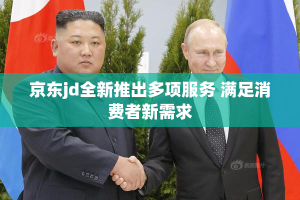 京东jd全新推出多项服务 满足消费者新需求