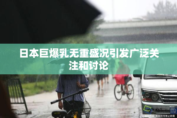 日本巨爆乳无重盛况引发广泛关注和讨论