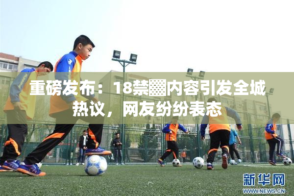 重磅发布：18禁▓内容引发全城热议，网友纷纷表态