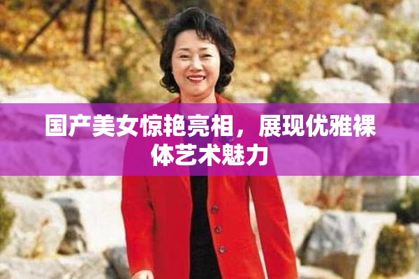 国产美女惊艳亮相，展现优雅裸体艺术魅力