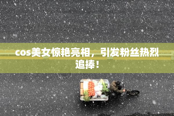 cos美女惊艳亮相，引发粉丝热烈追捧！