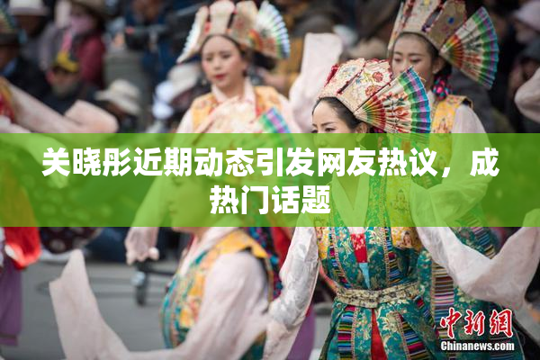 关晓彤近期动态引发网友热议，成热门话题