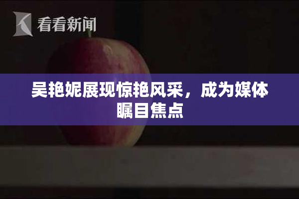 吴艳妮展现惊艳风采，成为媒体瞩目焦点