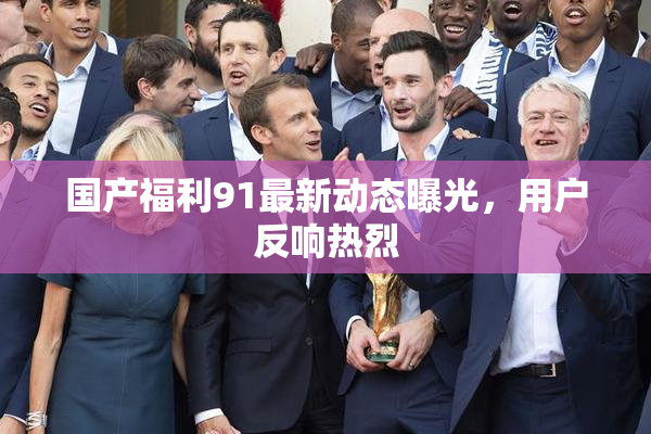 国产福利91最新动态曝光，用户反响热烈