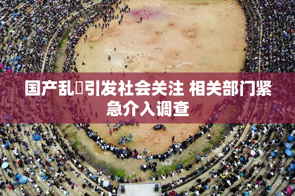 国产乱婬引发社会关注 相关部门紧急介入调查