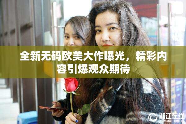 全新无码欧美大作曝光，精彩内容引爆观众期待