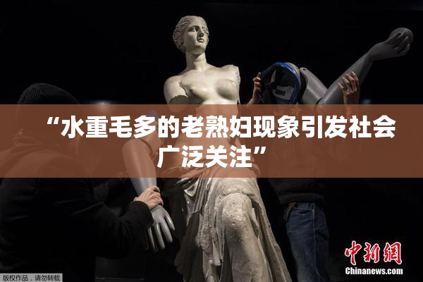 “水重毛多的老熟妇现象引发社会广泛关注”