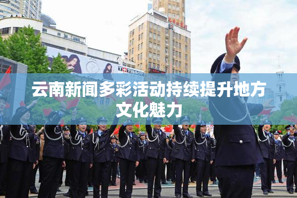 云南新闻多彩活动持续提升地方文化魅力