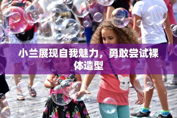 小兰展现自我魅力，勇敢尝试裸体造型