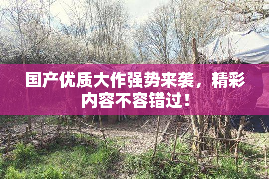 国产优质大作强势来袭，精彩内容不容错过！