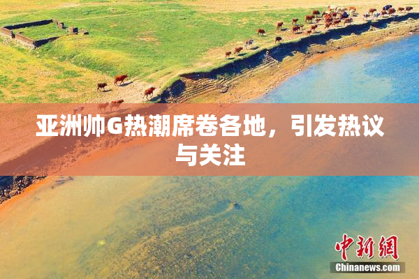 亚洲帅G热潮席卷各地，引发热议与关注