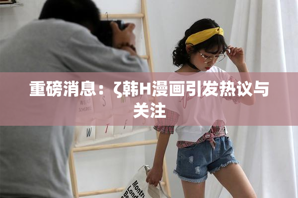重磅消息：ζ韩H漫画引发热议与关注