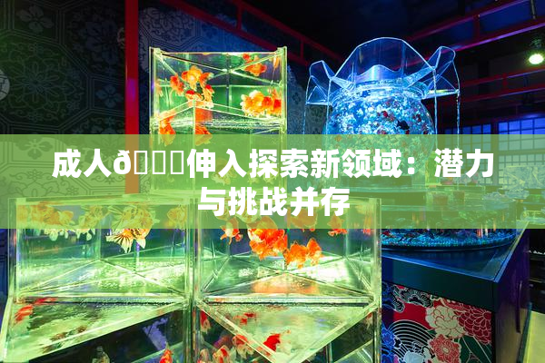 成人🍆伸入探索新领域：潜力与挑战并存