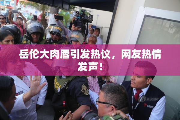 岳伦大肉唇引发热议，网友热情发声！