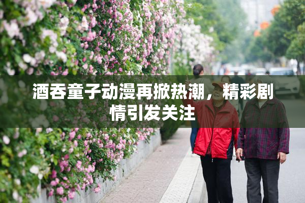 酒吞童子动漫再掀热潮，精彩剧情引发关注