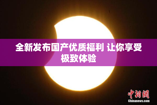 全新发布国产优质福利 让你享受极致体验
