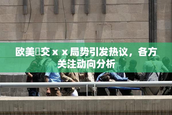 欧美嘼交ⅹⅹ局势引发热议，各方关注动向分析
