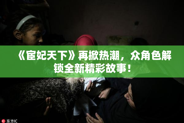 《宦妃天下》再掀热潮，众角色解锁全新精彩故事！