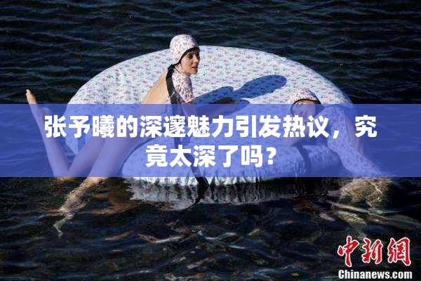 张予曦的深邃魅力引发热议，究竟太深了吗？