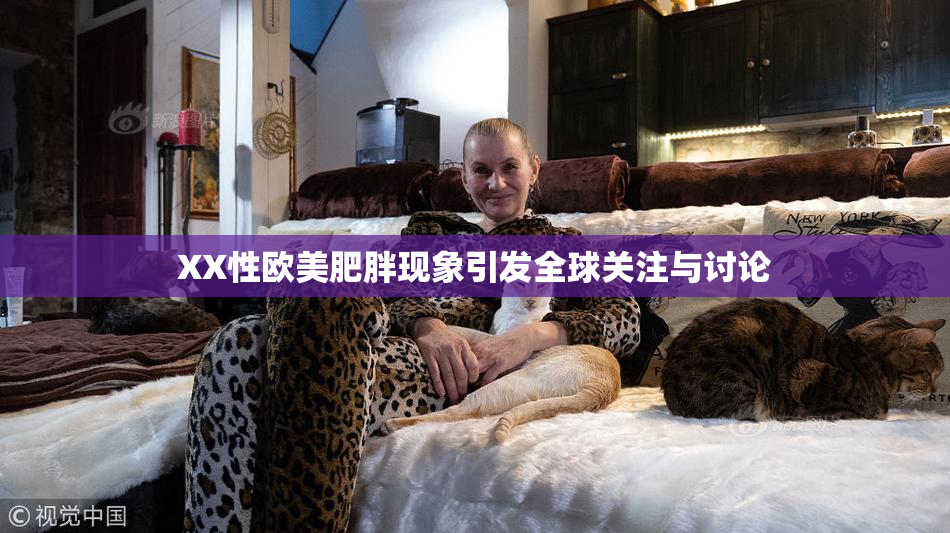XX性欧美肥胖现象引发全球关注与讨论