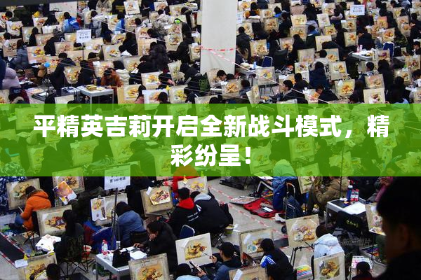 平精英吉莉开启全新战斗模式，精彩纷呈！