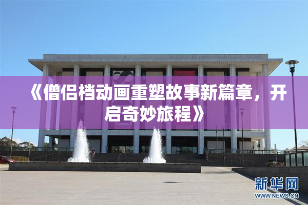 《僧侣档动画重塑故事新篇章，开启奇妙旅程》