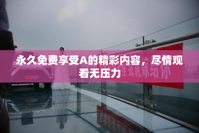 永久免费享受A的精彩内容，尽情观看无压力