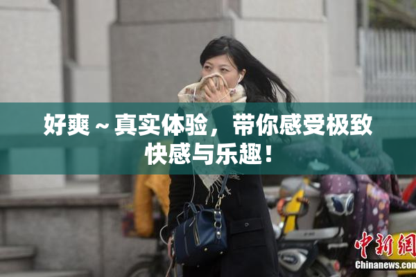 好爽～真实体验，带你感受极致快感与乐趣！