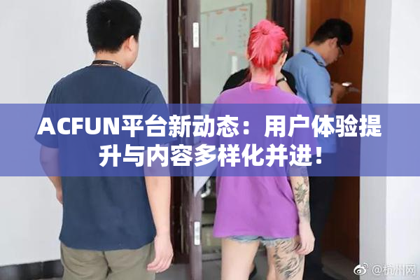 ACFUN平台新动态：用户体验提升与内容多样化并进！