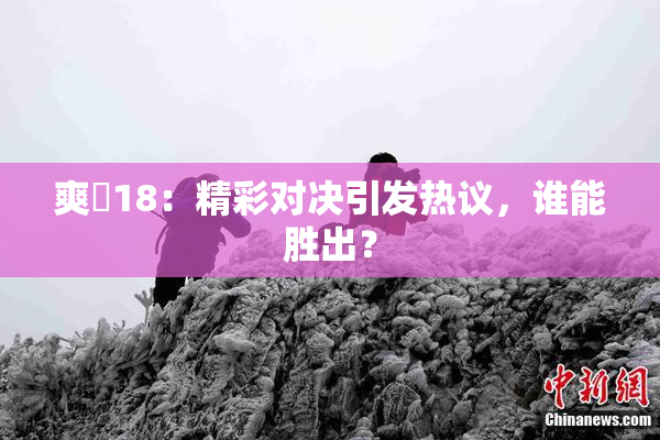 爽擼18：精彩对决引发热议，谁能胜出？
