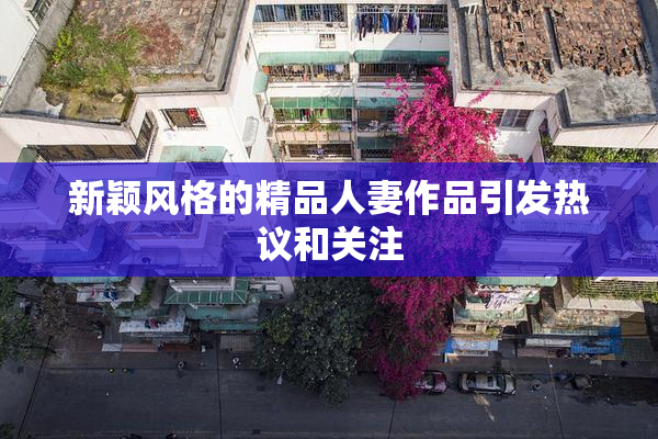 新颖风格的精品人妻作品引发热议和关注