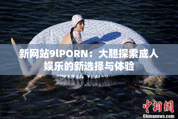 新网站9lPORN：大胆探索成人娱乐的新选择与体验