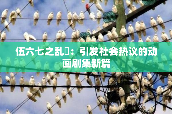 伍六七之乱婬：引发社会热议的动画剧集新篇