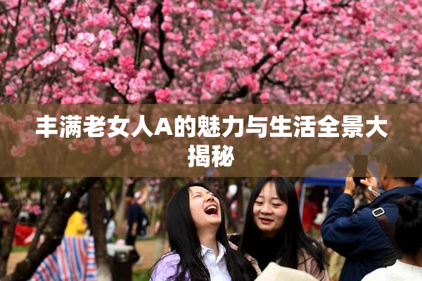 丰满老女人A的魅力与生活全景大揭秘