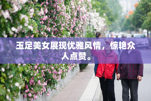 玉足美女展现优雅风情，惊艳众人点赞。