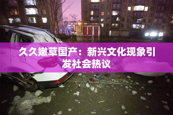 久久嫩草国产：新兴文化现象引发社会热议