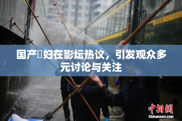 国产婬妇在影坛热议，引发观众多元讨论与关注