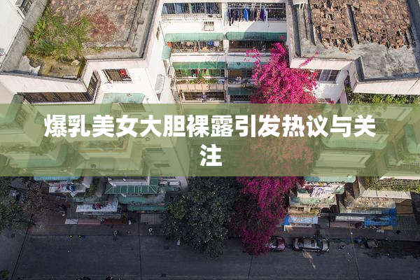 爆乳美女大胆裸露引发热议与关注