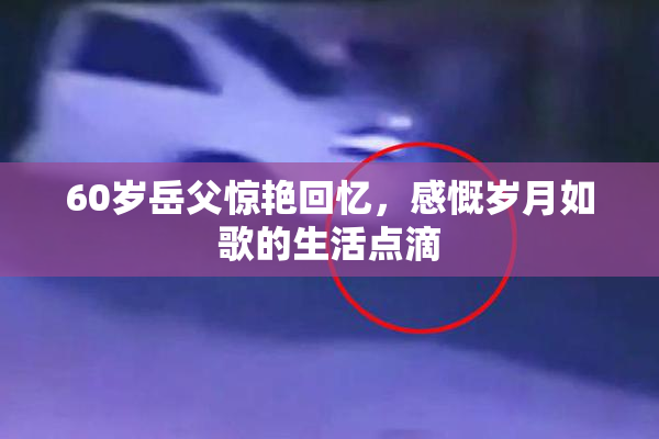 60岁岳父惊艳回忆，感慨岁月如歌的生活点滴