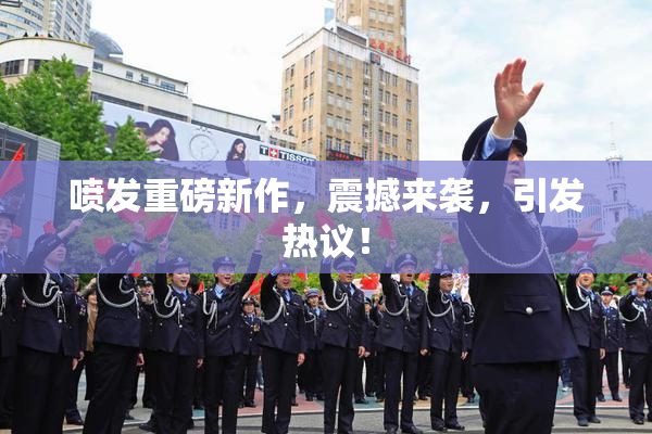 喷发重磅新作，震撼来袭，引发热议！