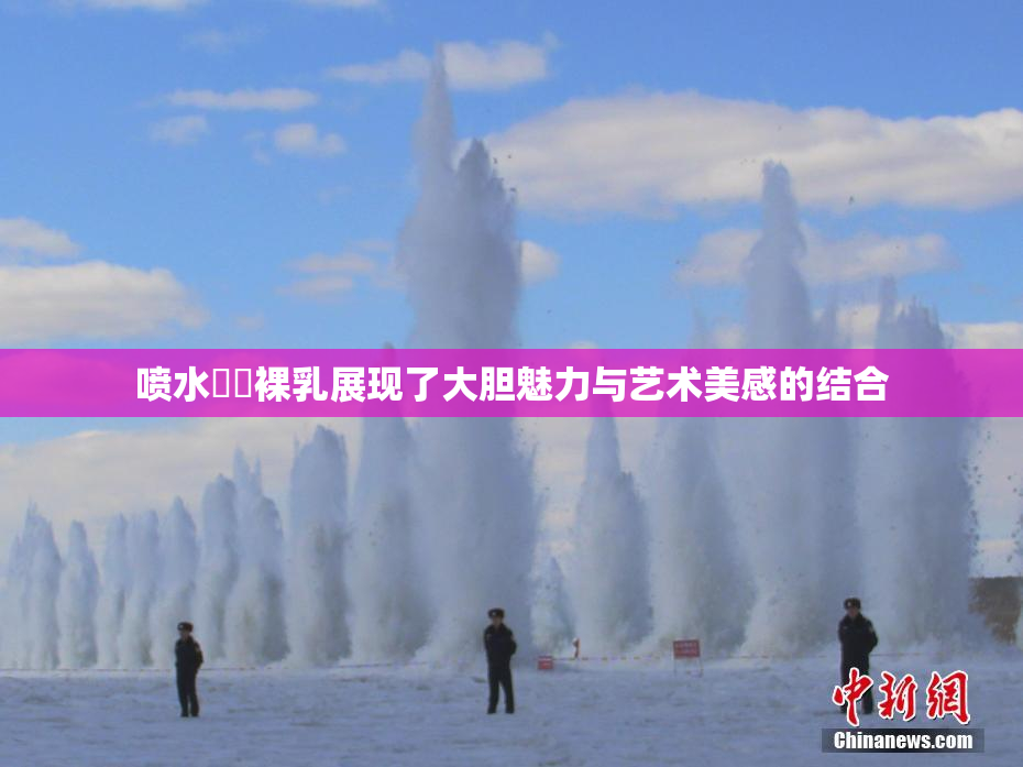 喷水❌‌裸乳展现了大胆魅力与艺术美感的结合