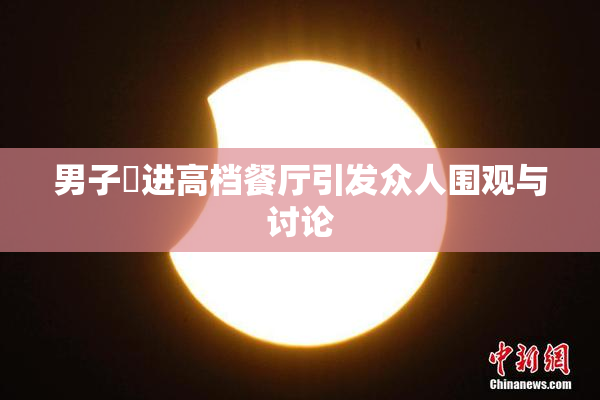 男子挵进高档餐厅引发众人围观与讨论