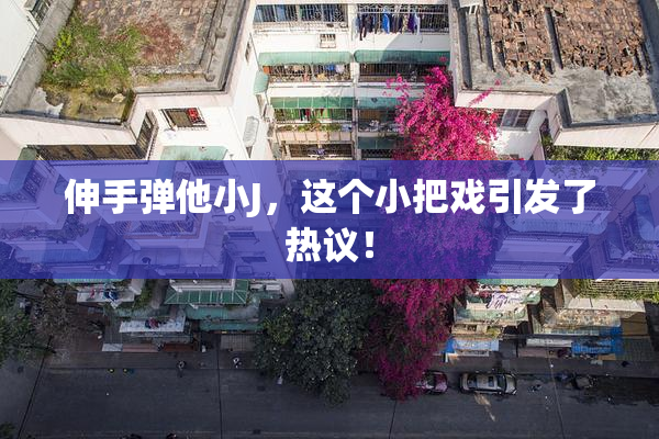 伸手弹他小J，这个小把戏引发了热议！