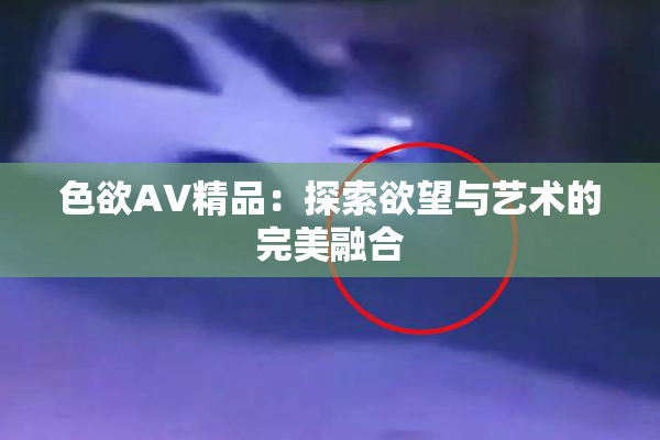 色欲AV精品：探索欲望与艺术的完美融合