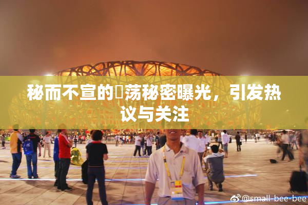 秘而不宣的婬荡秘密曝光，引发热议与关注