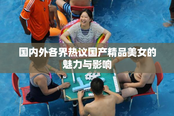 国内外各界热议国产精品美女的魅力与影响