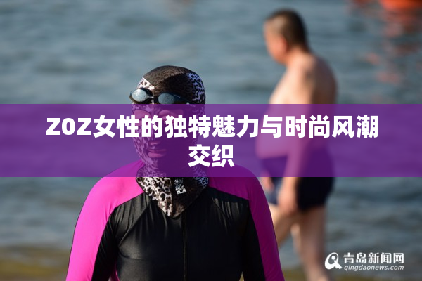 Z0Z女性的独特魅力与时尚风潮交织