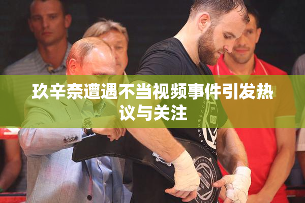 玖辛奈遭遇不当视频事件引发热议与关注