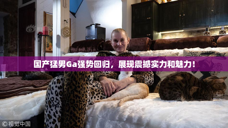 国产猛男Ga强势回归，展现震撼实力和魅力！