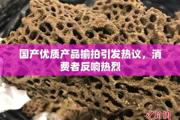 国产优质产品揄拍引发热议，消费者反响热烈